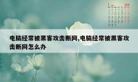 电脑经常被黑客攻击断网,电脑经常被黑客攻击断网怎么办