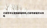 订阅号可以更换邮箱吗吗,订阅号邮箱可以改吗