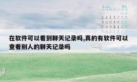 在软件可以看到聊天记录吗,真的有软件可以查看别人的聊天记录吗