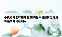 手机照片怎样用邮箱发邮箱,手机照片怎样用邮箱发邮箱给别人