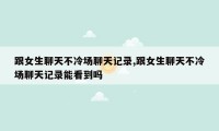 跟女生聊天不冷场聊天记录,跟女生聊天不冷场聊天记录能看到吗