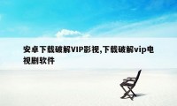 安卓下载破解VIP影视,下载破解vip电视剧软件