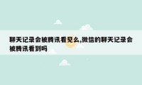 聊天记录会被腾讯看见么,微信的聊天记录会被腾讯看到吗